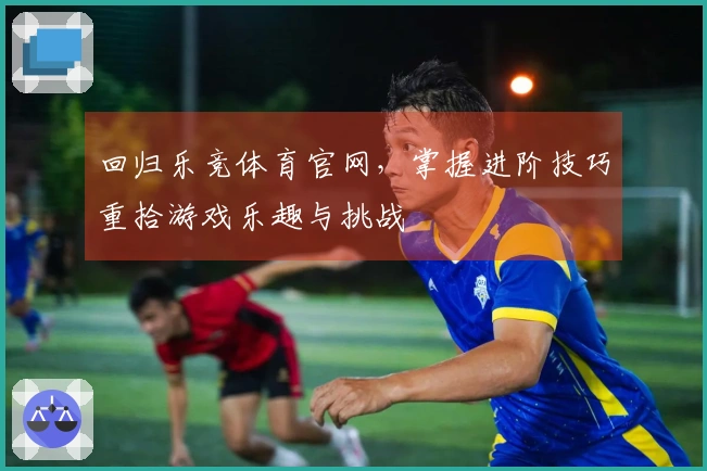 回归乐竞体育官网，掌握进阶技巧重拾游戏乐趣与挑战