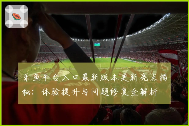 乐鱼平台入口最新版本更新亮点揭秘：体验提升与问题修复全解析